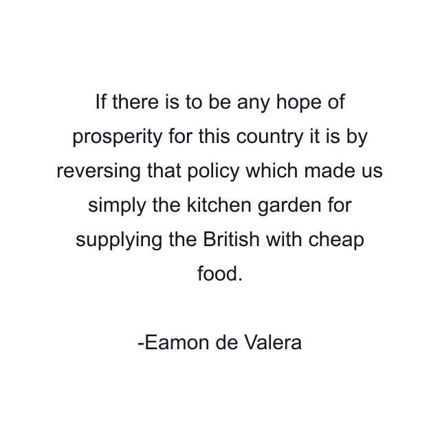 If there is to be any hope of prosperity for this country it is by reversing that policy which made us simply the kitchen garden for supplying the British with cheap food.