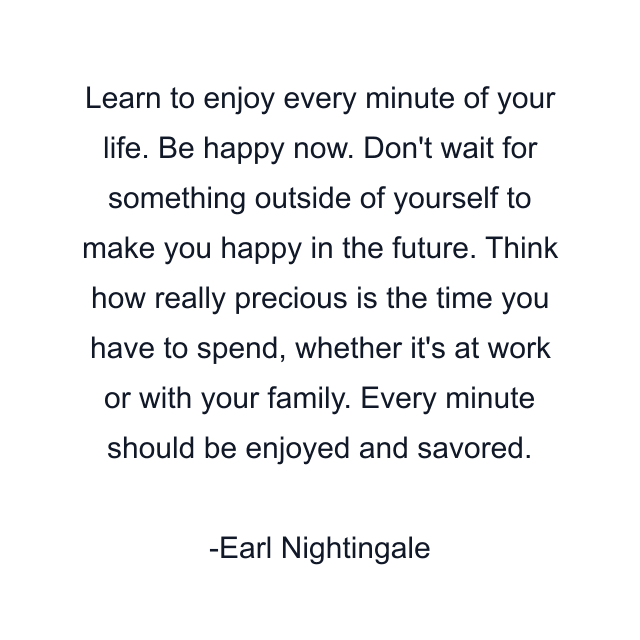 Learn to enjoy every minute of your life. Be happy now. Don't wait for something outside of yourself to make you happy in the future. Think how really precious is the time you have to spend, whether it's at work or with your family. Every minute should be enjoyed and savored.