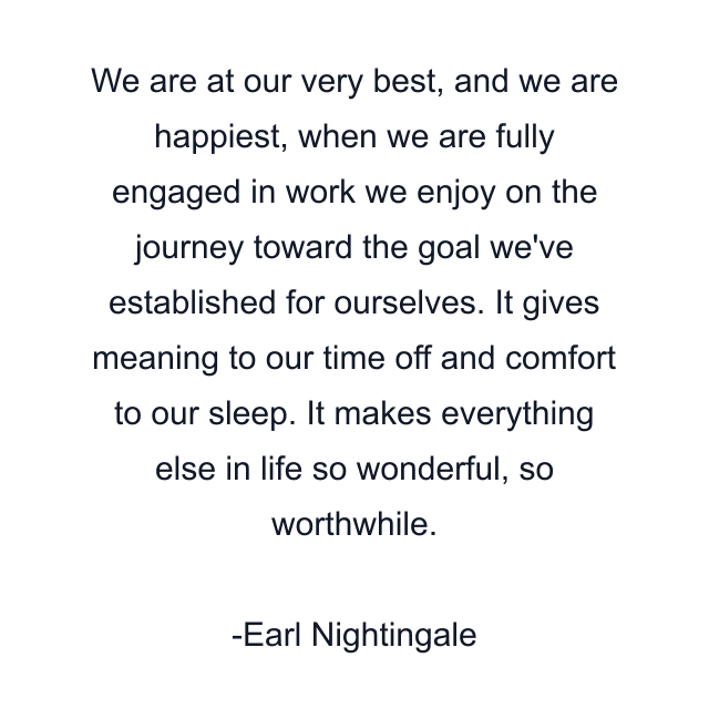 We are at our very best, and we are happiest, when we are fully engaged in work we enjoy on the journey toward the goal we've established for ourselves. It gives meaning to our time off and comfort to our sleep. It makes everything else in life so wonderful, so worthwhile.