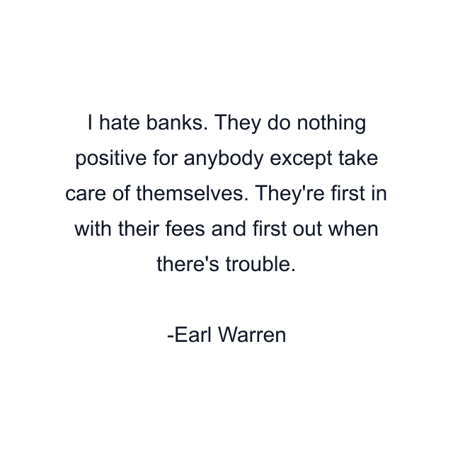 I hate banks. They do nothing positive for anybody except take care of themselves. They're first in with their fees and first out when there's trouble.