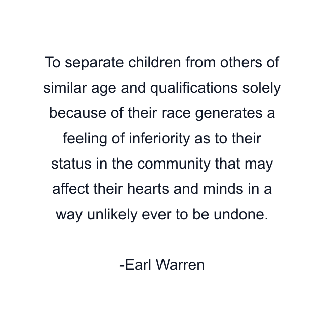 To separate children from others of similar age and qualifications solely because of their race generates a feeling of inferiority as to their status in the community that may affect their hearts and minds in a way unlikely ever to be undone.