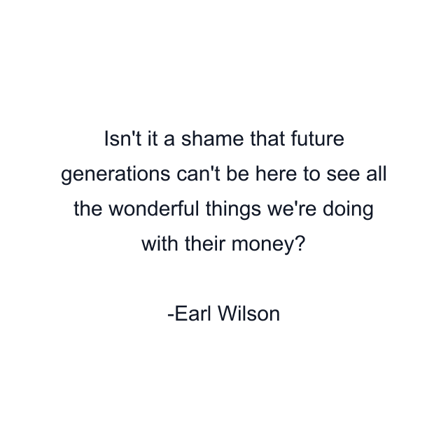 Isn't it a shame that future generations can't be here to see all the wonderful things we're doing with their money?