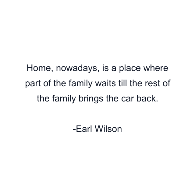 Home, nowadays, is a place where part of the family waits till the rest of the family brings the car back.