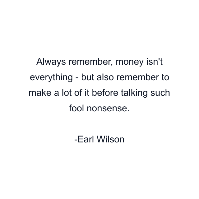 Always remember, money isn't everything - but also remember to make a lot of it before talking such fool nonsense.