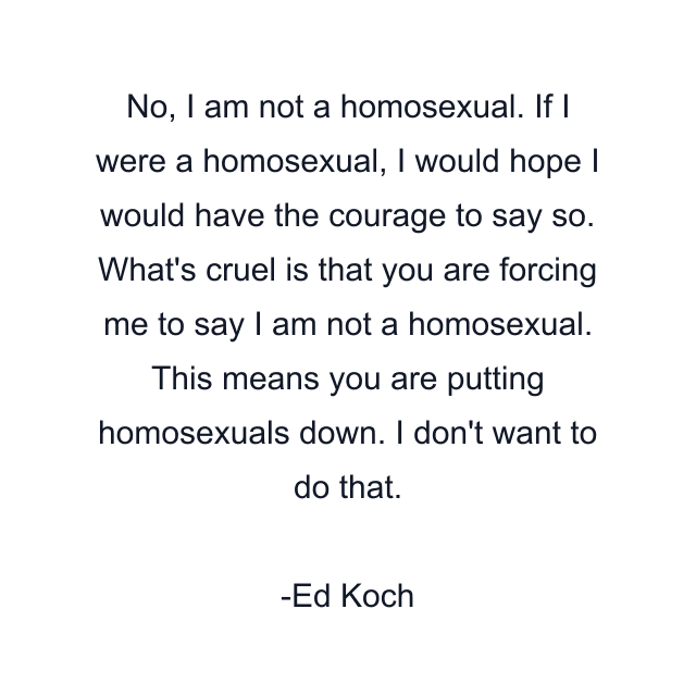 No, I am not a homosexual. If I were a homosexual, I would hope I would have the courage to say so. What's cruel is that you are forcing me to say I am not a homosexual. This means you are putting homosexuals down. I don't want to do that.