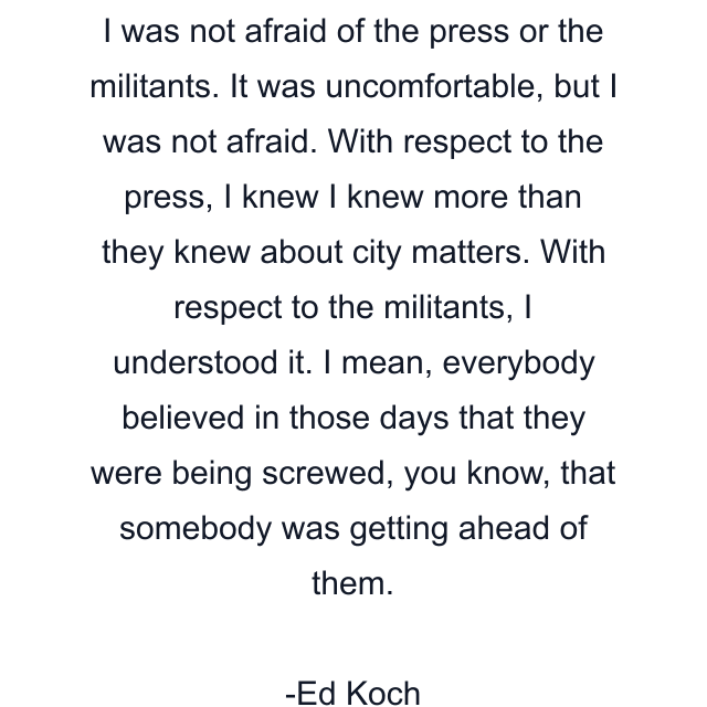 I was not afraid of the press or the militants. It was uncomfortable, but I was not afraid. With respect to the press, I knew I knew more than they knew about city matters. With respect to the militants, I understood it. I mean, everybody believed in those days that they were being screwed, you know, that somebody was getting ahead of them.