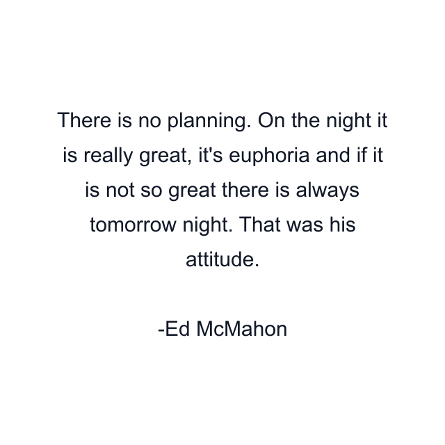 There is no planning. On the night it is really great, it's euphoria and if it is not so great there is always tomorrow night. That was his attitude.