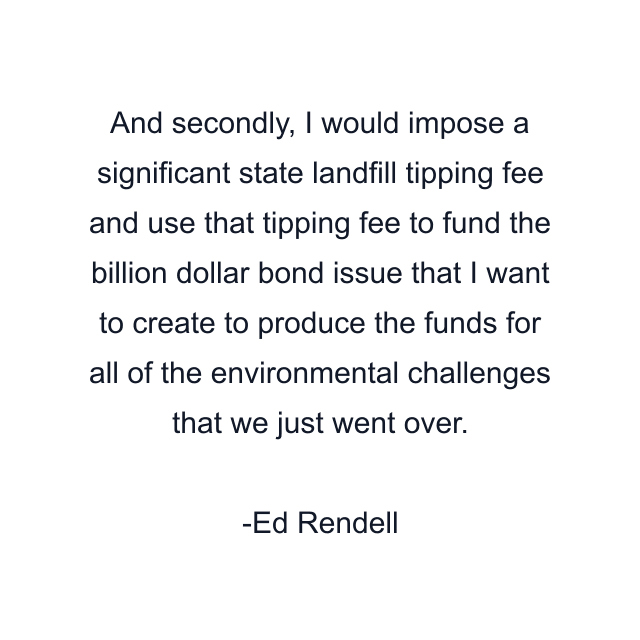 And secondly, I would impose a significant state landfill tipping fee and use that tipping fee to fund the billion dollar bond issue that I want to create to produce the funds for all of the environmental challenges that we just went over.