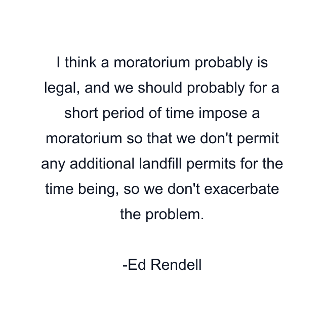 I think a moratorium probably is legal, and we should probably for a short period of time impose a moratorium so that we don't permit any additional landfill permits for the time being, so we don't exacerbate the problem.