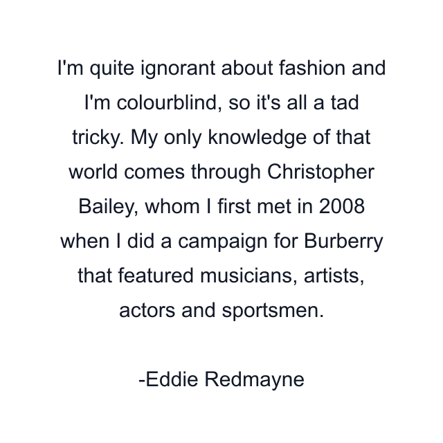 I'm quite ignorant about fashion and I'm colourblind, so it's all a tad tricky. My only knowledge of that world comes through Christopher Bailey, whom I first met in 2008 when I did a campaign for Burberry that featured musicians, artists, actors and sportsmen.