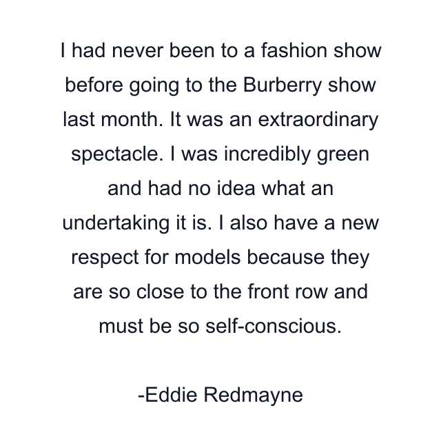 I had never been to a fashion show before going to the Burberry show last month. It was an extraordinary spectacle. I was incredibly green and had no idea what an undertaking it is. I also have a new respect for models because they are so close to the front row and must be so self-conscious.