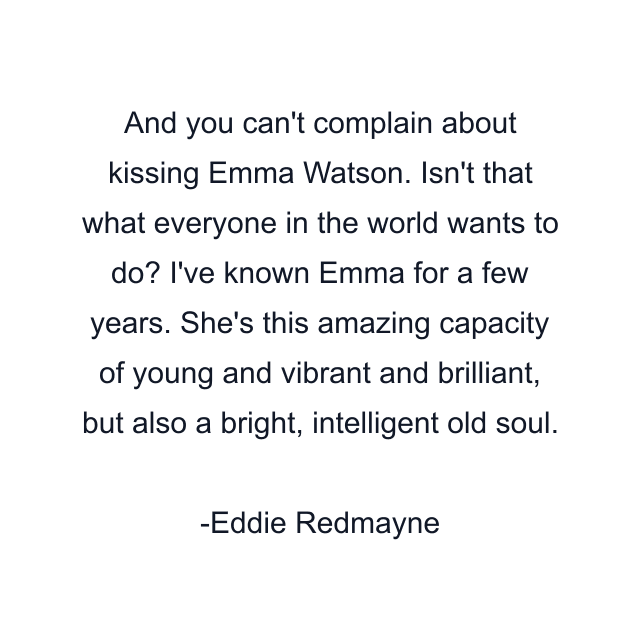 And you can't complain about kissing Emma Watson. Isn't that what everyone in the world wants to do? I've known Emma for a few years. She's this amazing capacity of young and vibrant and brilliant, but also a bright, intelligent old soul.