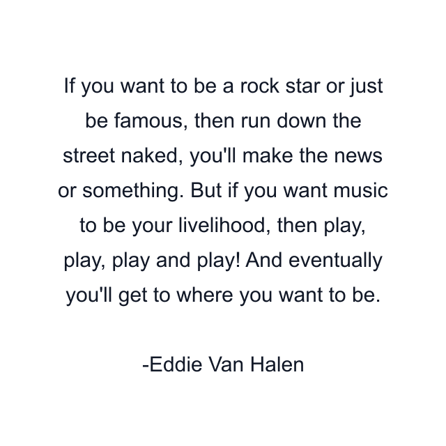 If you want to be a rock star or just be famous, then run down the street naked, you'll make the news or something. But if you want music to be your livelihood, then play, play, play and play! And eventually you'll get to where you want to be.