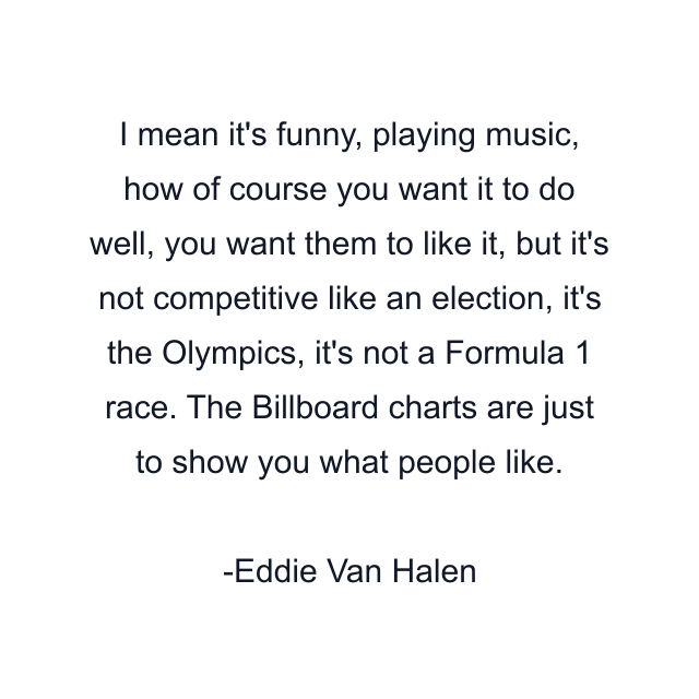 I mean it's funny, playing music, how of course you want it to do well, you want them to like it, but it's not competitive like an election, it's the Olympics, it's not a Formula 1 race. The Billboard charts are just to show you what people like.