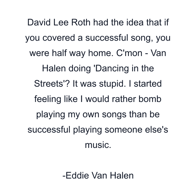 David Lee Roth had the idea that if you covered a successful song, you were half way home. C'mon - Van Halen doing 'Dancing in the Streets'? It was stupid. I started feeling like I would rather bomb playing my own songs than be successful playing someone else's music.