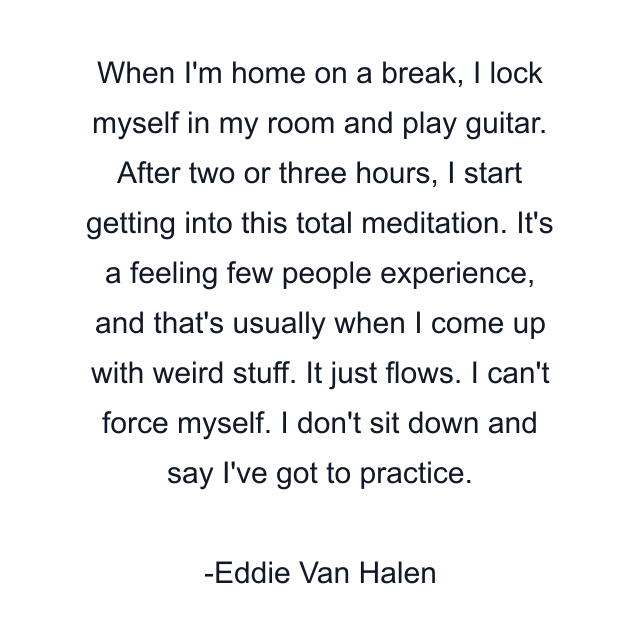 When I'm home on a break, I lock myself in my room and play guitar. After two or three hours, I start getting into this total meditation. It's a feeling few people experience, and that's usually when I come up with weird stuff. It just flows. I can't force myself. I don't sit down and say I've got to practice.