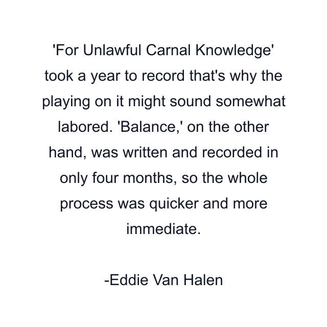 'For Unlawful Carnal Knowledge' took a year to record that's why the playing on it might sound somewhat labored. 'Balance,' on the other hand, was written and recorded in only four months, so the whole process was quicker and more immediate.