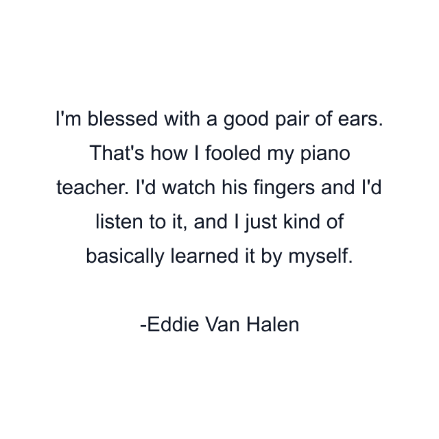 I'm blessed with a good pair of ears. That's how I fooled my piano teacher. I'd watch his fingers and I'd listen to it, and I just kind of basically learned it by myself.