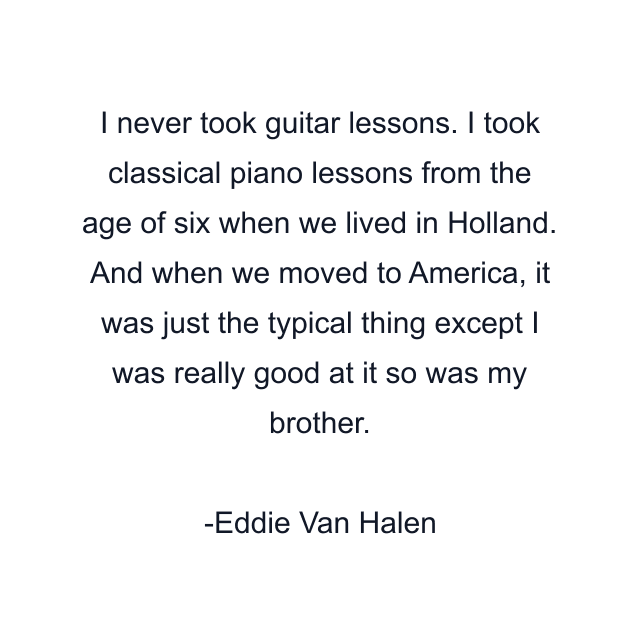 I never took guitar lessons. I took classical piano lessons from the age of six when we lived in Holland. And when we moved to America, it was just the typical thing except I was really good at it so was my brother.