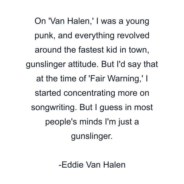 On 'Van Halen,' I was a young punk, and everything revolved around the fastest kid in town, gunslinger attitude. But I'd say that at the time of 'Fair Warning,' I started concentrating more on songwriting. But I guess in most people's minds I'm just a gunslinger.