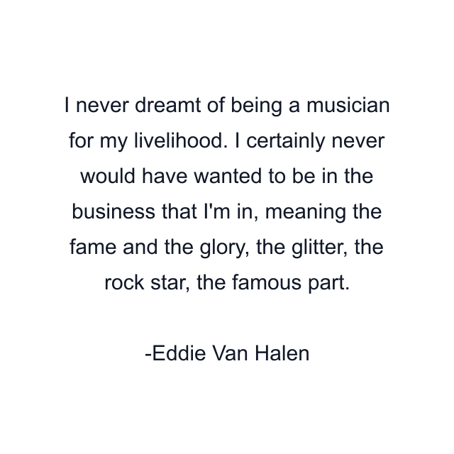 I never dreamt of being a musician for my livelihood. I certainly never would have wanted to be in the business that I'm in, meaning the fame and the glory, the glitter, the rock star, the famous part.