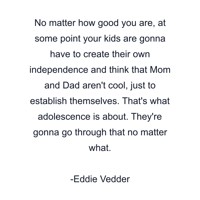 No matter how good you are, at some point your kids are gonna have to create their own independence and think that Mom and Dad aren't cool, just to establish themselves. That's what adolescence is about. They're gonna go through that no matter what.