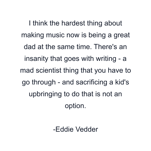 I think the hardest thing about making music now is being a great dad at the same time. There's an insanity that goes with writing - a mad scientist thing that you have to go through - and sacrificing a kid's upbringing to do that is not an option.