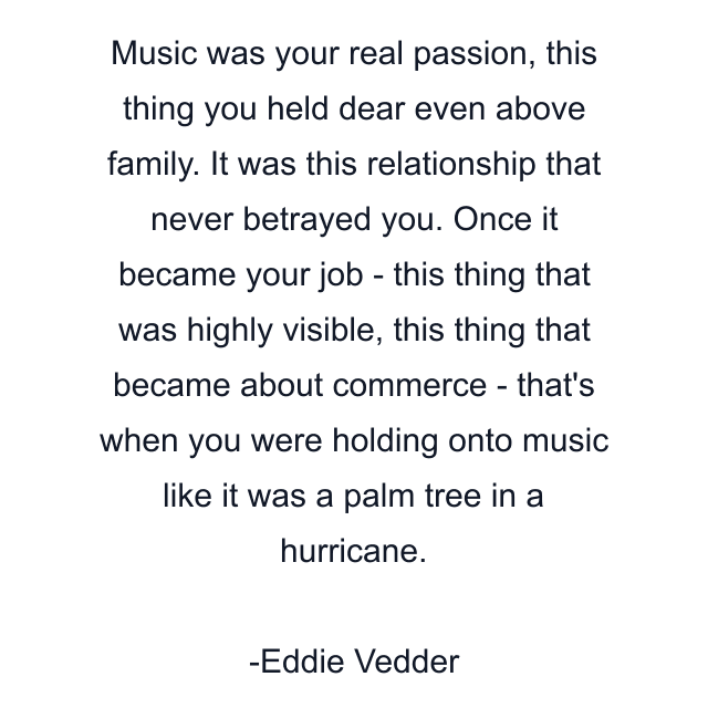 Music was your real passion, this thing you held dear even above family. It was this relationship that never betrayed you. Once it became your job - this thing that was highly visible, this thing that became about commerce - that's when you were holding onto music like it was a palm tree in a hurricane.