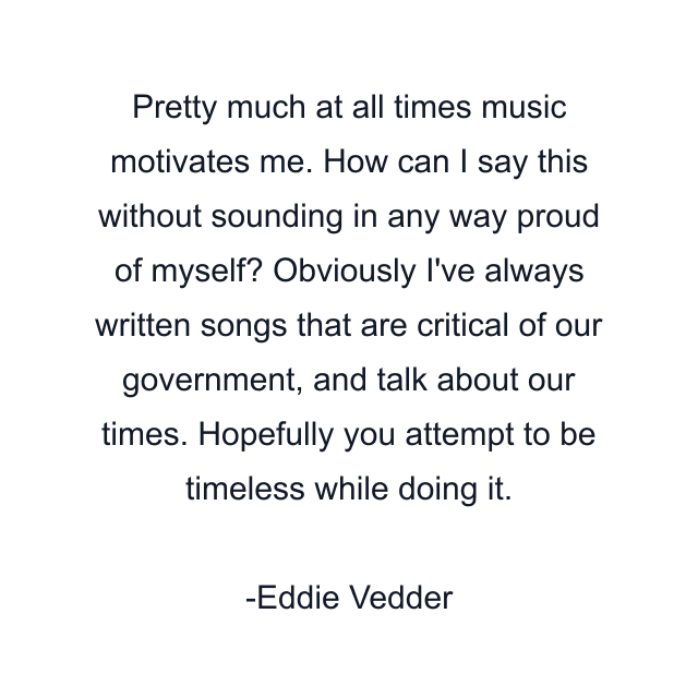 Pretty much at all times music motivates me. How can I say this without sounding in any way proud of myself? Obviously I've always written songs that are critical of our government, and talk about our times. Hopefully you attempt to be timeless while doing it.