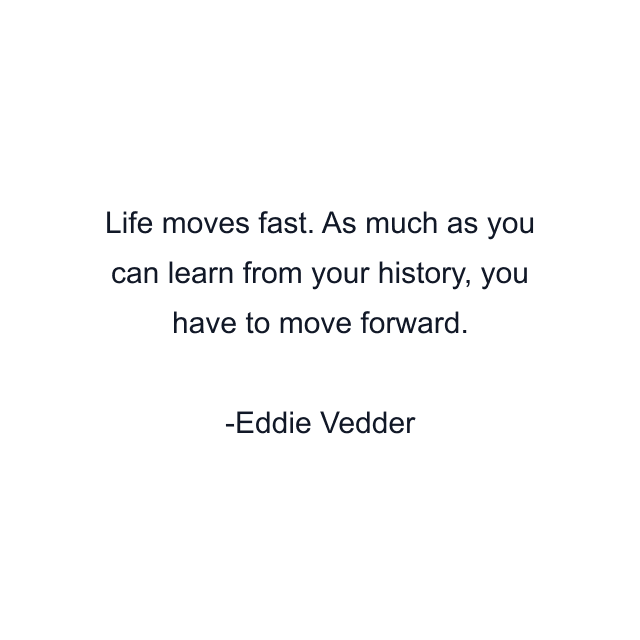 Life moves fast. As much as you can learn from your history, you have to move forward.