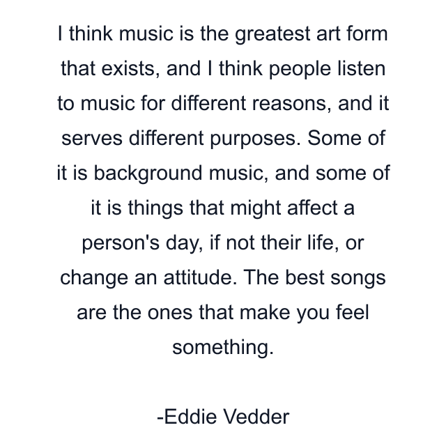 I think music is the greatest art form that exists, and I think people listen to music for different reasons, and it serves different purposes. Some of it is background music, and some of it is things that might affect a person's day, if not their life, or change an attitude. The best songs are the ones that make you feel something.