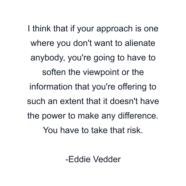 I think that if your approach is one where you don't want to alienate anybody, you're going to have to soften the viewpoint or the information that you're offering to such an extent that it doesn't have the power to make any difference. You have to take that risk.