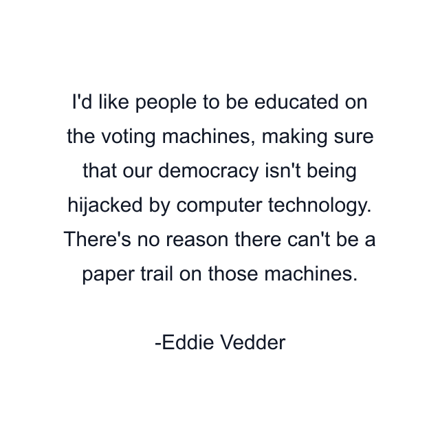 I'd like people to be educated on the voting machines, making sure that our democracy isn't being hijacked by computer technology. There's no reason there can't be a paper trail on those machines.