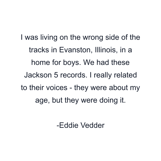 I was living on the wrong side of the tracks in Evanston, Illinois, in a home for boys. We had these Jackson 5 records. I really related to their voices - they were about my age, but they were doing it.