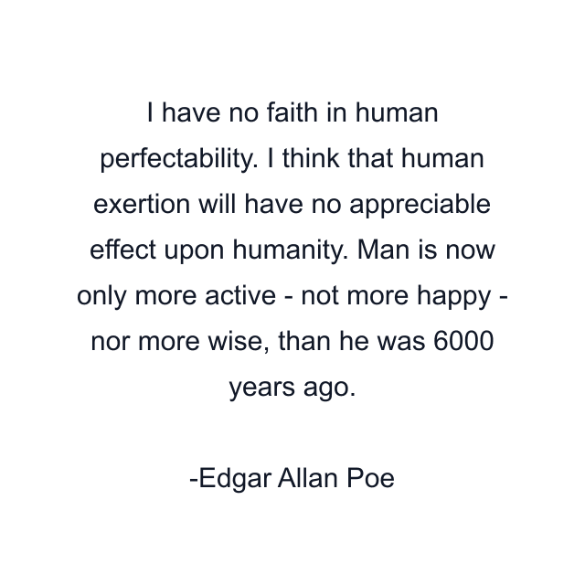 I have no faith in human perfectability. I think that human exertion will have no appreciable effect upon humanity. Man is now only more active - not more happy - nor more wise, than he was 6000 years ago.