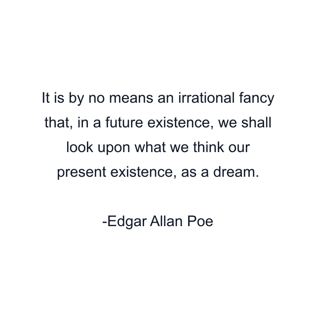 It is by no means an irrational fancy that, in a future existence, we shall look upon what we think our present existence, as a dream.