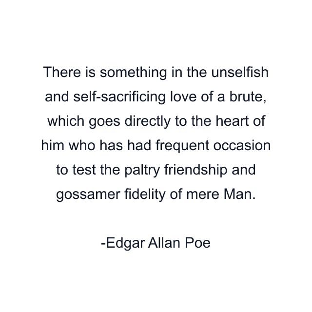 There is something in the unselfish and self-sacrificing love of a brute, which goes directly to the heart of him who has had frequent occasion to test the paltry friendship and gossamer fidelity of mere Man.