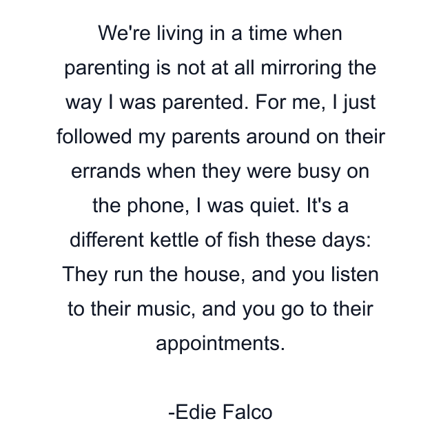 We're living in a time when parenting is not at all mirroring the way I was parented. For me, I just followed my parents around on their errands when they were busy on the phone, I was quiet. It's a different kettle of fish these days: They run the house, and you listen to their music, and you go to their appointments.