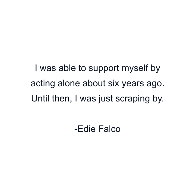 I was able to support myself by acting alone about six years ago. Until then, I was just scraping by.