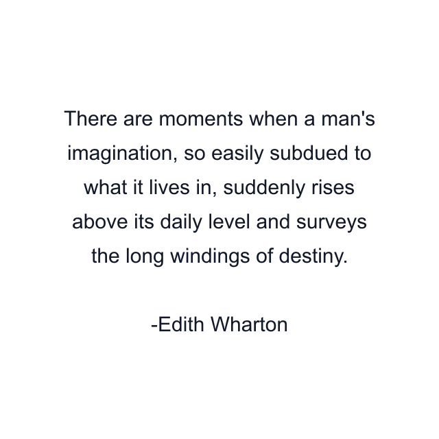 There are moments when a man's imagination, so easily subdued to what it lives in, suddenly rises above its daily level and surveys the long windings of destiny.