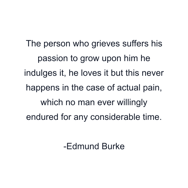 The person who grieves suffers his passion to grow upon him he indulges it, he loves it but this never happens in the case of actual pain, which no man ever willingly endured for any considerable time.