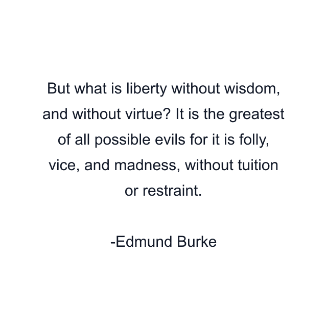 But what is liberty without wisdom, and without virtue? It is the greatest of all possible evils for it is folly, vice, and madness, without tuition or restraint.