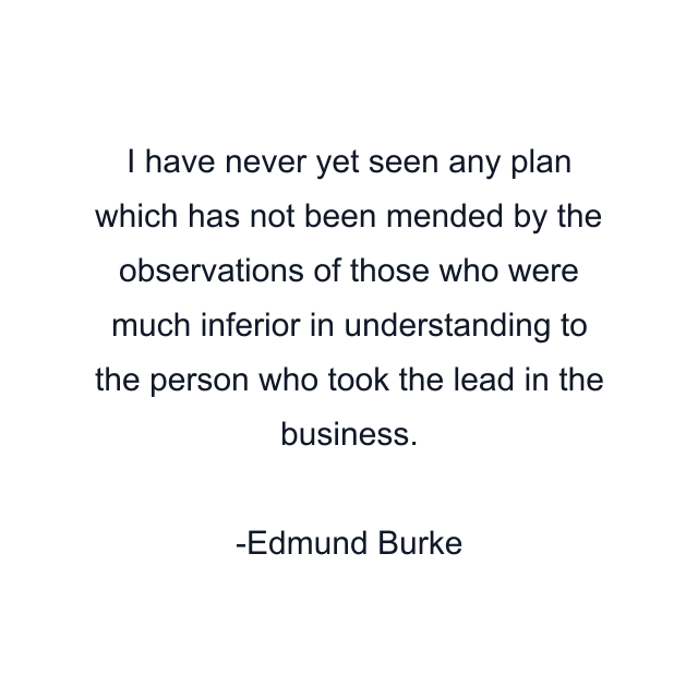 I have never yet seen any plan which has not been mended by the observations of those who were much inferior in understanding to the person who took the lead in the business.