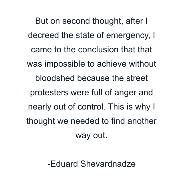 But on second thought, after I decreed the state of emergency, I came to the conclusion that that was impossible to achieve without bloodshed because the street protesters were full of anger and nearly out of control. This is why I thought we needed to find another way out.