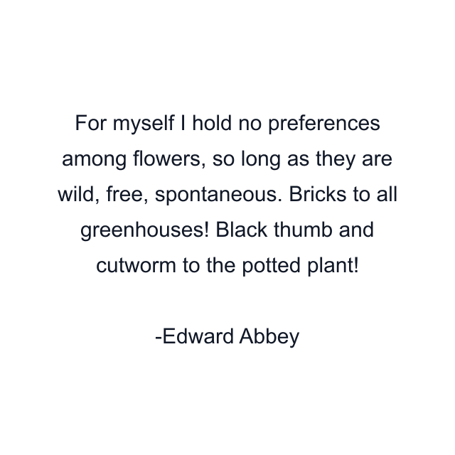 For myself I hold no preferences among flowers, so long as they are wild, free, spontaneous. Bricks to all greenhouses! Black thumb and cutworm to the potted plant!