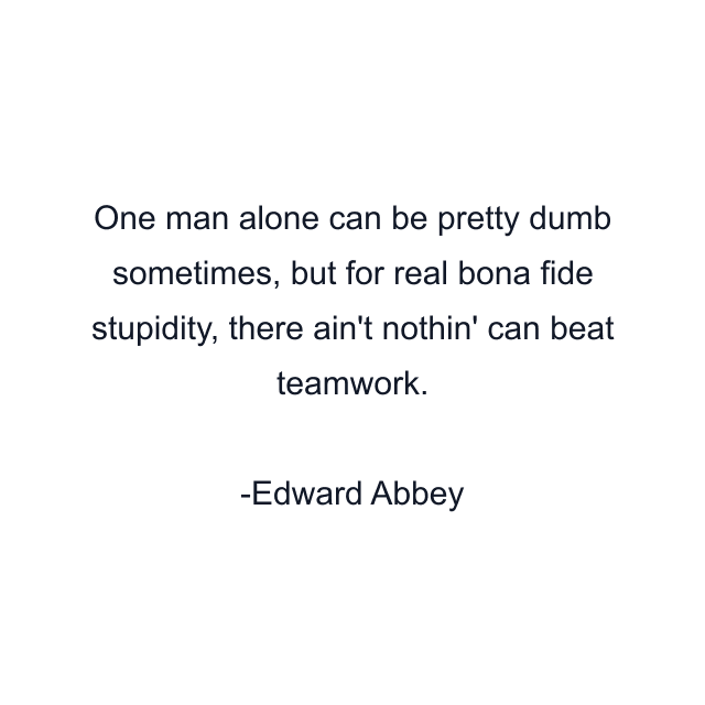 One man alone can be pretty dumb sometimes, but for real bona fide stupidity, there ain't nothin' can beat teamwork.