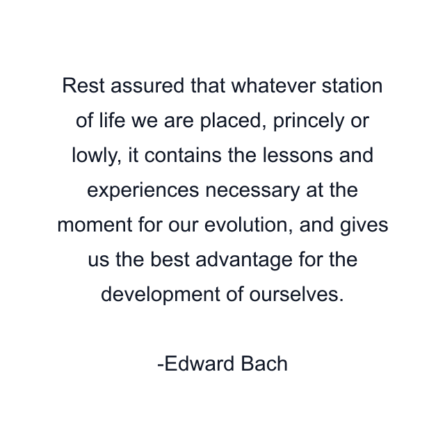 Rest assured that whatever station of life we are placed, princely or lowly, it contains the lessons and experiences necessary at the moment for our evolution, and gives us the best advantage for the development of ourselves.