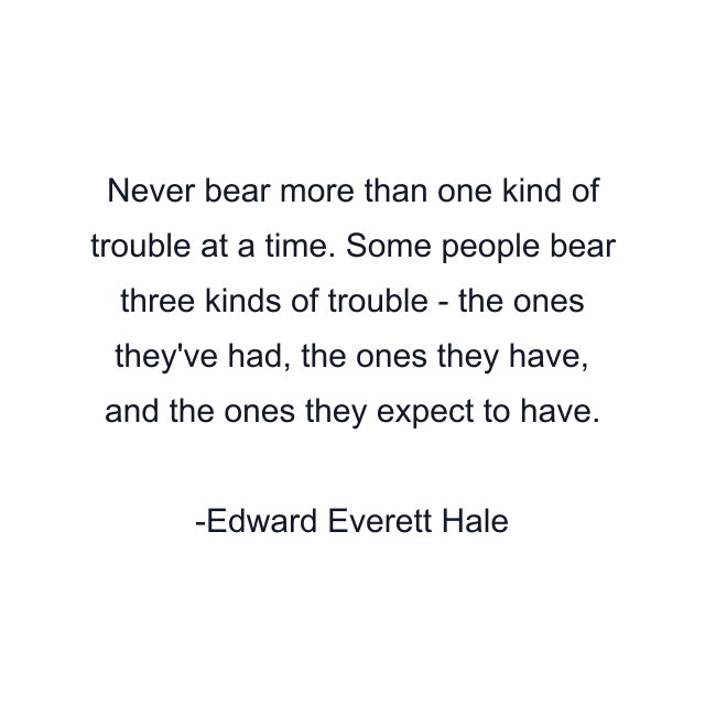 Never bear more than one kind of trouble at a time. Some people bear three kinds of trouble - the ones they've had, the ones they have, and the ones they expect to have.