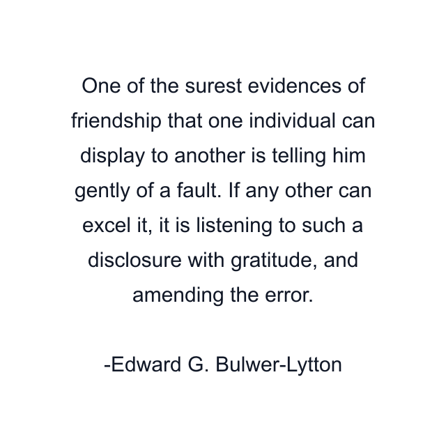 One of the surest evidences of friendship that one individual can display to another is telling him gently of a fault. If any other can excel it, it is listening to such a disclosure with gratitude, and amending the error.