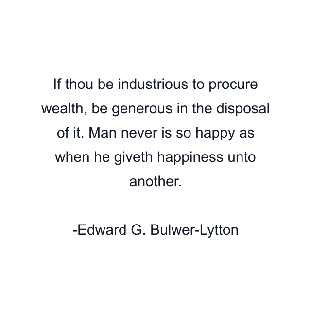 If thou be industrious to procure wealth, be generous in the disposal of it. Man never is so happy as when he giveth happiness unto another.